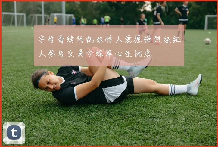 字母哥续约凯尔特人意愿强烈经纪人参与交易令绿军心生忧虑