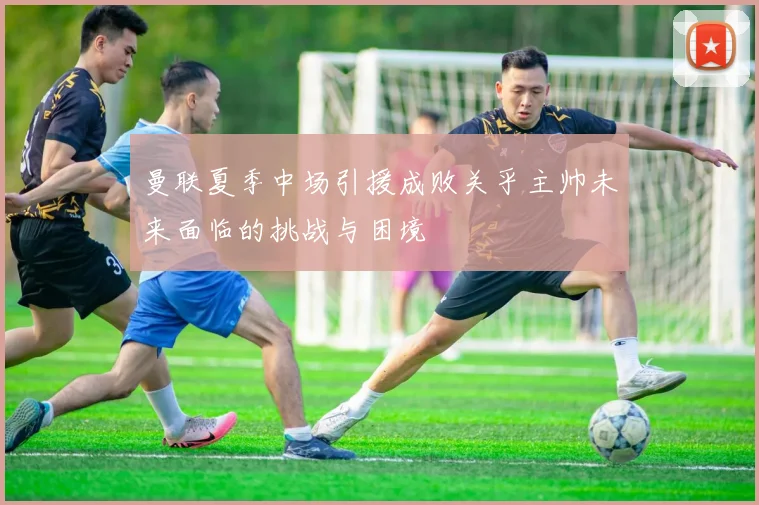 曼联夏季中场引援成败关乎主帅未来面临的挑战与困境