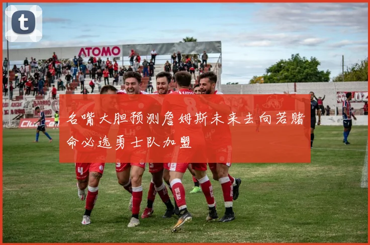 名嘴大胆预测詹姆斯未来去向若赌命必选勇士队加盟