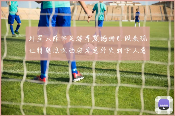 外星人降临足球界震撼姆巴佩表现让特奥惊叹西班牙意外失利令人意外