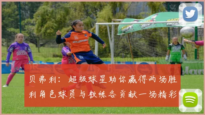 贝弗利：超级球星助你赢得两场胜利角色球员与教练各贡献一场精彩表现