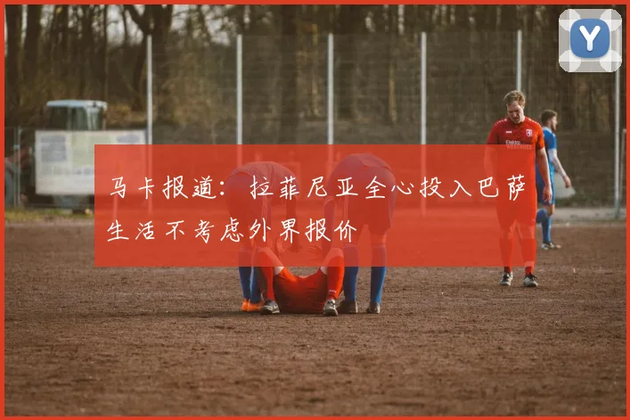 马卡报道：拉菲尼亚全心投入巴萨生活不考虑外界报价