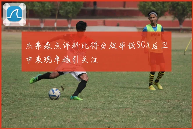 杰弗森点评科比得分效率低SGA后卫中表现卓越引关注