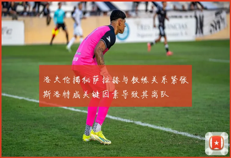 洛夫伦揭秘萨拉赫与教练关系紧张斯洛特成关键因素导致其离队