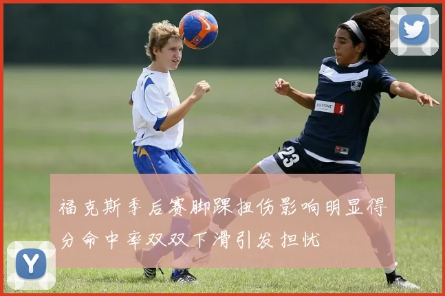 福克斯季后赛脚踝扭伤影响明显得分命中率双双下滑引发担忧