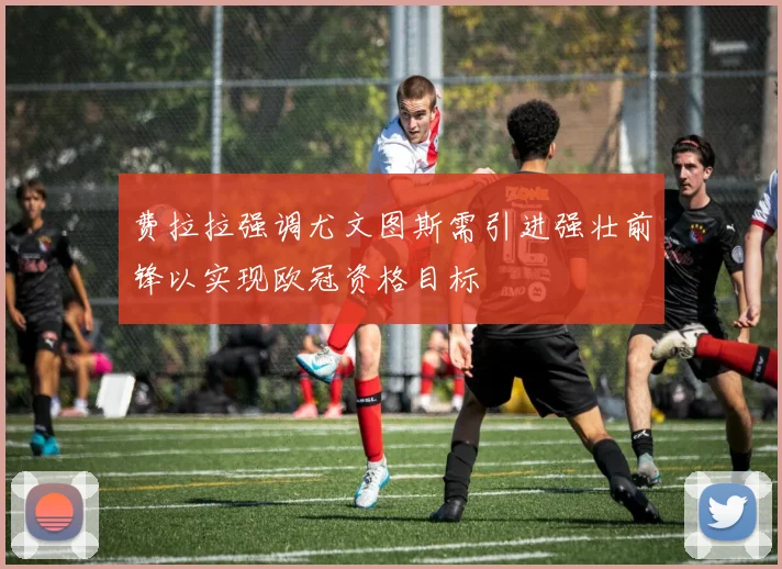 费拉拉强调尤文图斯需引进强壮前锋以实现欧冠资格目标
