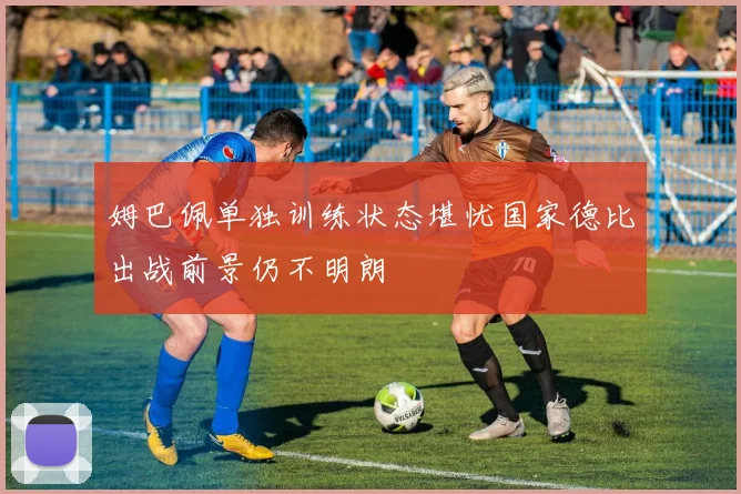 姆巴佩单独训练状态堪忧国家德比出战前景仍不明朗