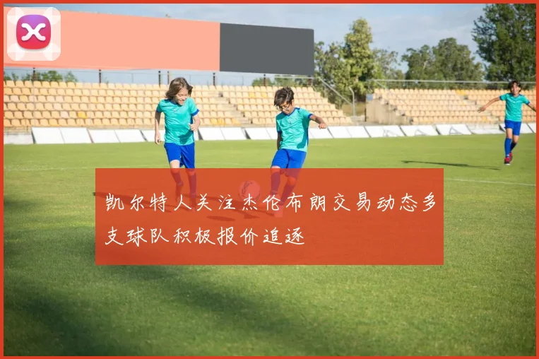 凯尔特人关注杰伦布朗交易动态多支球队积极报价追逐