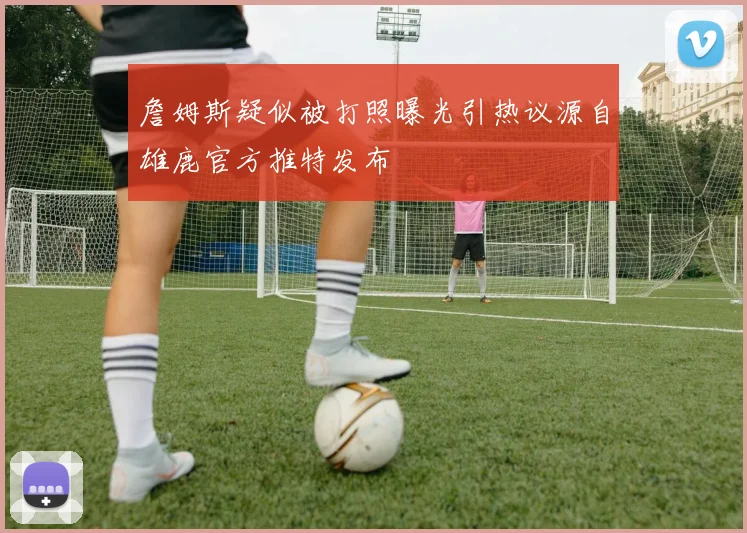 詹姆斯疑似被打照曝光引热议源自雄鹿官方推特发布