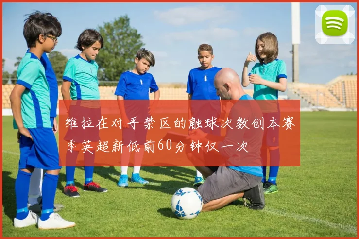 维拉在对手禁区的触球次数创本赛季英超新低前60分钟仅一次