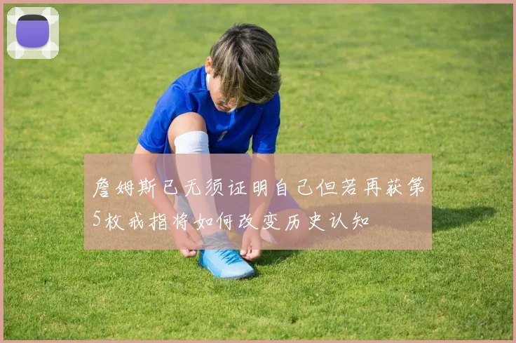 詹姆斯已无须证明自己但若再获第5枚戒指将如何改变历史认知