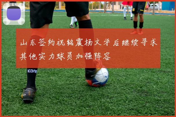 山东签约祝铭震杨文学后继续寻求其他实力球员加强阵容