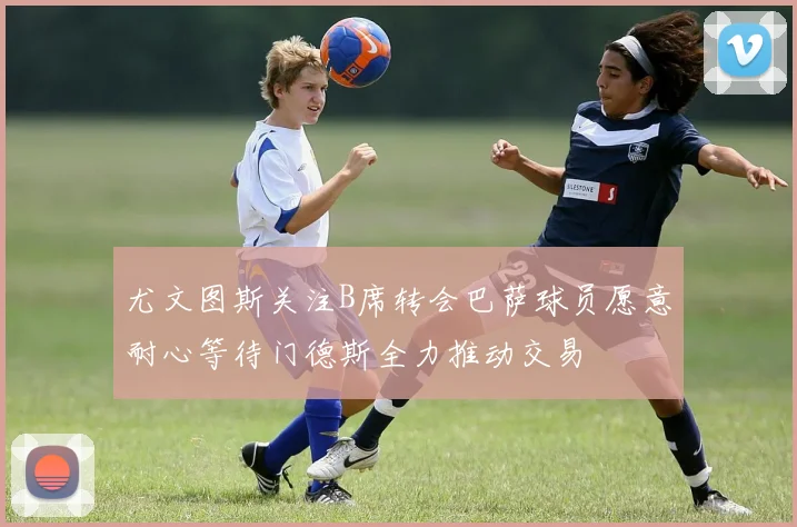 尤文图斯关注B席转会巴萨球员愿意耐心等待门德斯全力推动交易