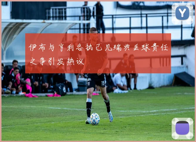 伊布与亨利各执己见瑞典丢球责任之争引发热议