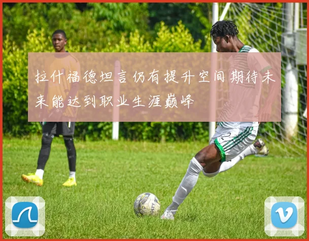 拉什福德坦言仍有提升空间期待未来能达到职业生涯巅峰