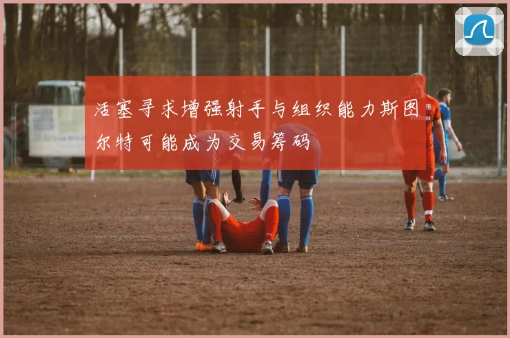 活塞寻求增强射手与组织能力斯图尔特可能成为交易筹码