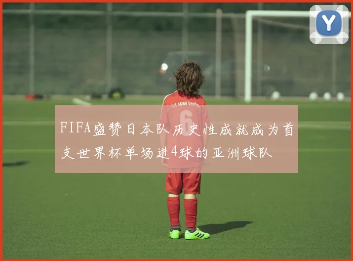 FIFA盛赞日本队历史性成就成为首支世界杯单场进4球的亚洲球队